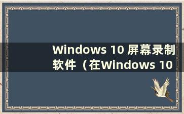 Windows 10 屏幕录制软件（在Windows 10 中在哪里录制屏幕）